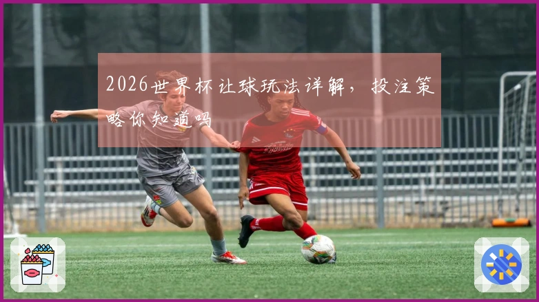 2026世界杯让球玩法详解，投注策略你知道吗
