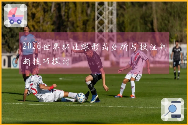 2026世界杯让球形式分析与投注判断技巧探讨